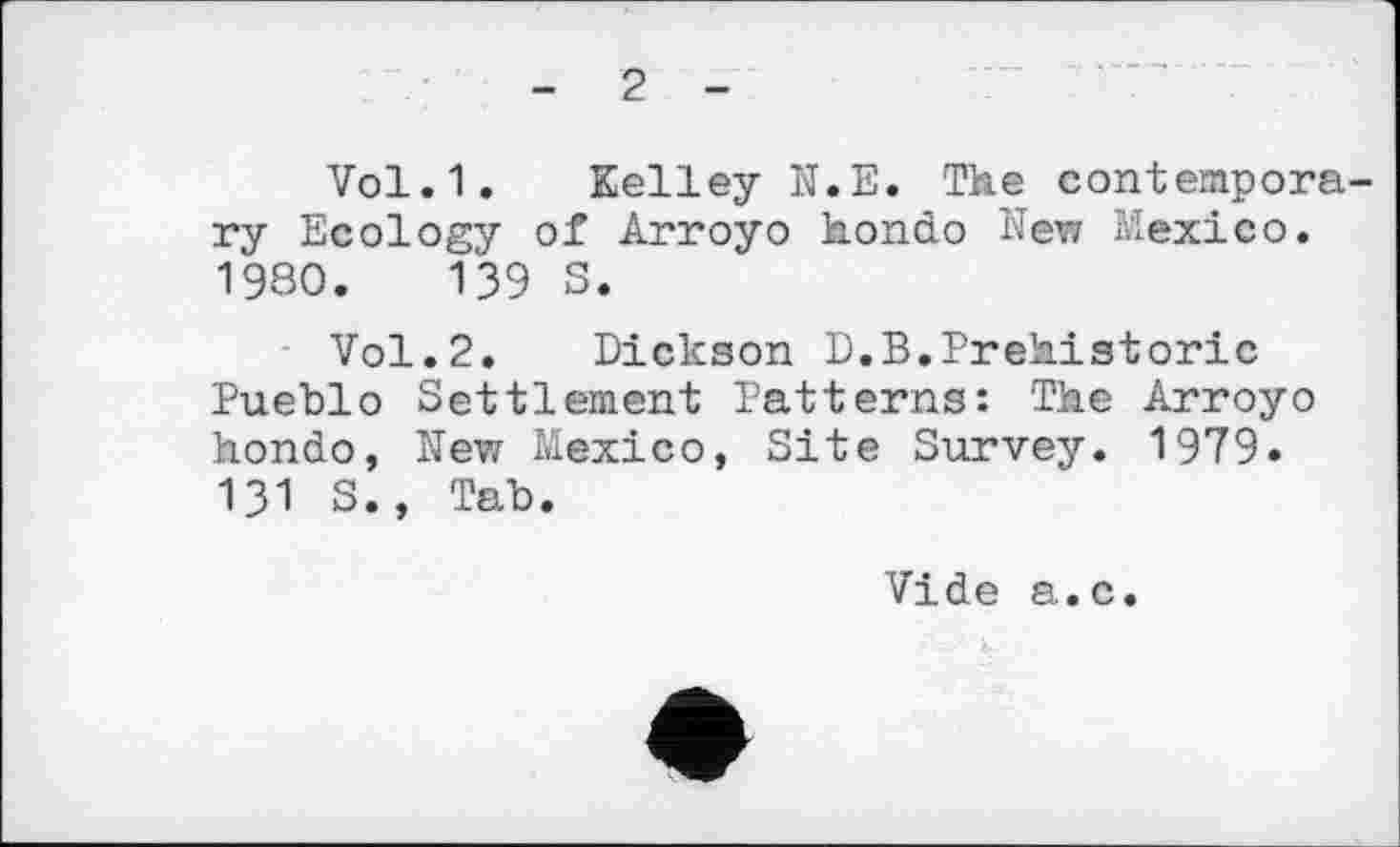 ﻿- 2 -
Vol.1. Kelley N.E. The contempora ry Ecology of Arroyo hondo New Mexico. 1980.	139 S.
Vol.2. Dickson D.B.Prehistoric Pueblo Settlement Patterns: The Arroyo hondo, New Mexico, Site Survey. 1979. 131 S., Tab.
Vide a.c.